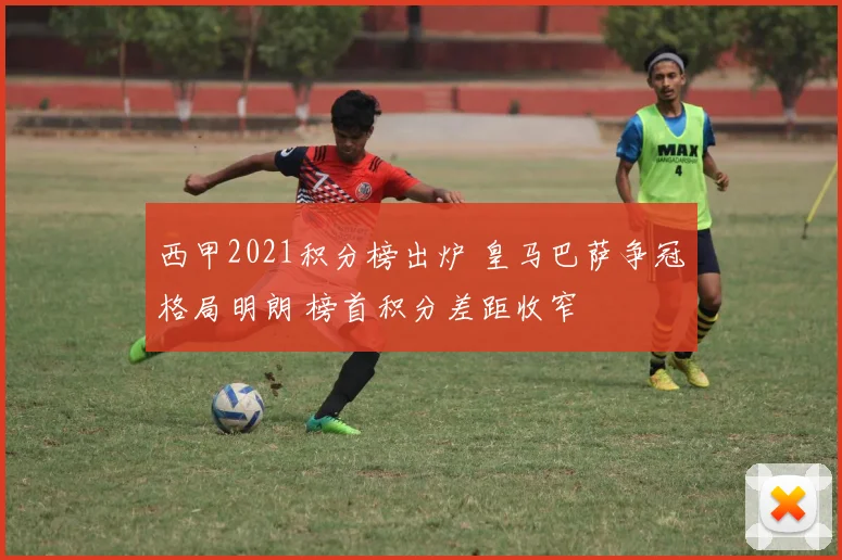 西甲2021积分榜出炉 皇马巴萨争冠格局明朗 榜首积分差距收窄