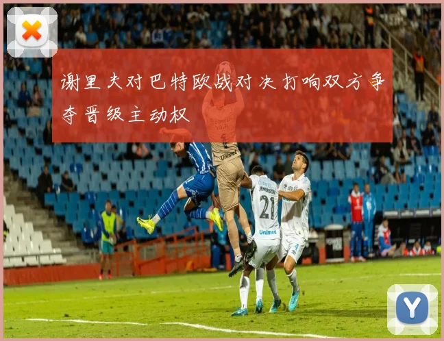 谢里夫对巴特欧战对决打响双方争夺晋级主动权