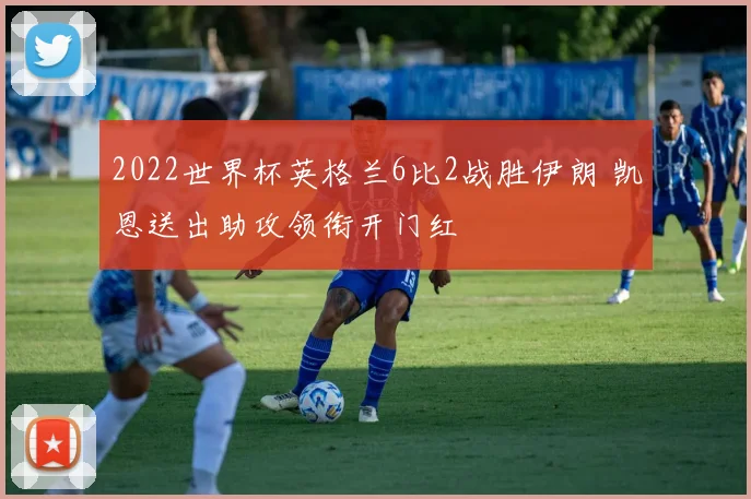 2022世界杯英格兰6比2战胜伊朗 凯恩送出助攻领衔开门红