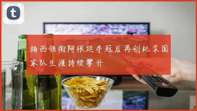 梅西领衔阿根廷夺冠后再创纪录国家队生涯持续攀升