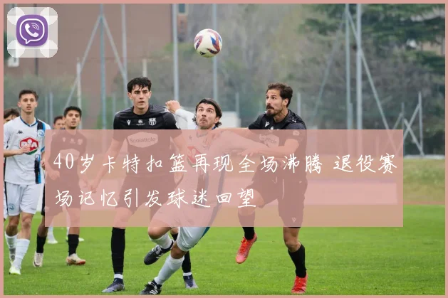 40岁卡特扣篮再现全场沸腾 退役赛场记忆引发球迷回望