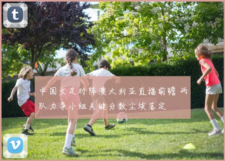 中国女足对阵澳大利亚直播前瞻 两队力争小组关键分数尘埃落定