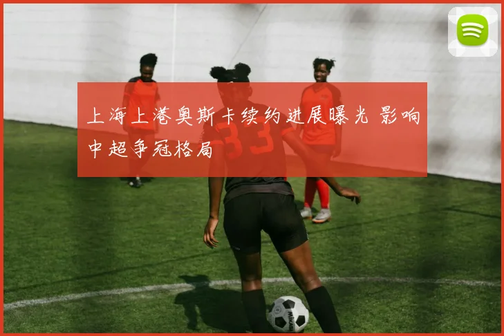 上海上港奥斯卡续约进展曝光 影响中超争冠格局