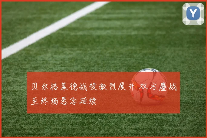 贝尔格莱德战役激烈展开 双方鏖战至终场悬念延续
