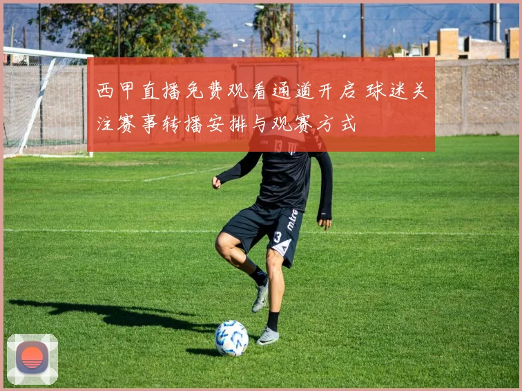 西甲直播免费观看通道开启 球迷关注赛事转播安排与观赛方式