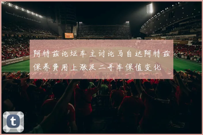 阿特兹论坛车主讨论马自达阿特兹保养费用上涨及二手车保值变化