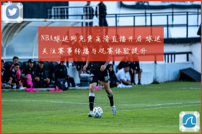 NBA球迷网免费高清直播开启 球迷关注赛事转播与观赛体验提升