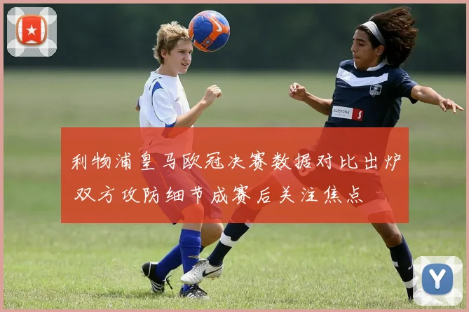 利物浦皇马欧冠决赛数据对比出炉 双方攻防细节成赛后关注焦点
