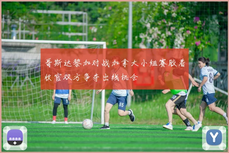 哥斯达黎加对战加拿大小组赛胶着收官双方争夺出线机会