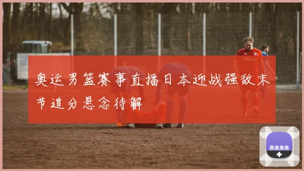 奥运男篮赛事直播日本迎战强敌末节追分悬念待解