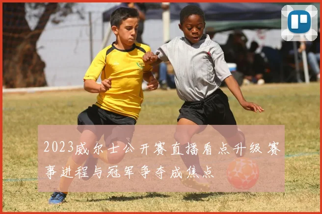 2023威尔士公开赛直播看点升级 赛事进程与冠军争夺成焦点