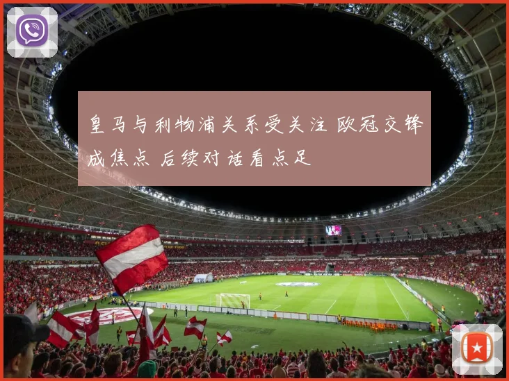 皇马与利物浦关系受关注 欧冠交锋成焦点 后续对话看点足