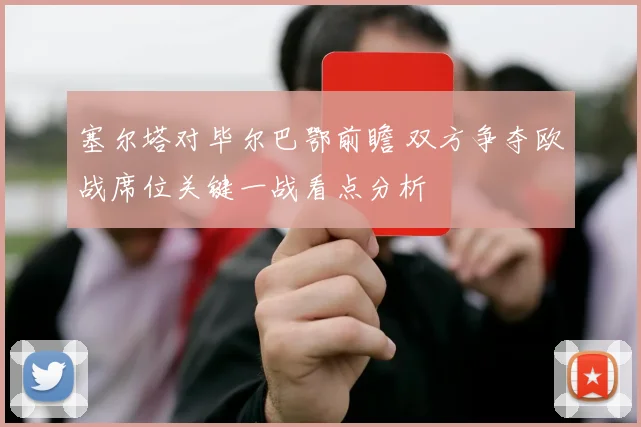 塞尔塔对毕尔巴鄂前瞻 双方争夺欧战席位关键一战看点分析