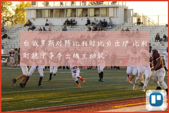 白俄罗斯对阵比利时比分出炉 比利时稳守争夺出线主动权