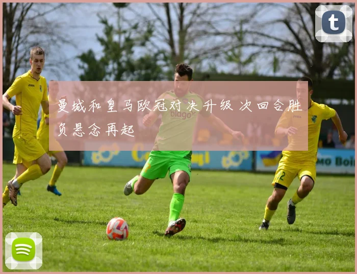 曼城和皇马欧冠对决升级 次回合胜负悬念再起
