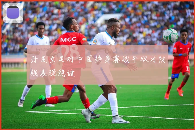 丹麦女足对中国热身赛战平双方防线表现稳健