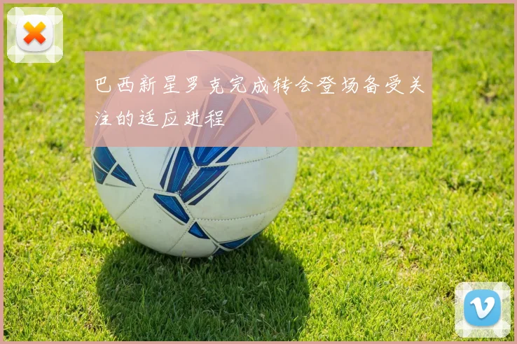 巴西新星罗克完成转会登场备受关注的适应进程