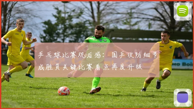 乒乓球比赛观后感：国乒攻防细节成胜负关键比赛看点再度升级