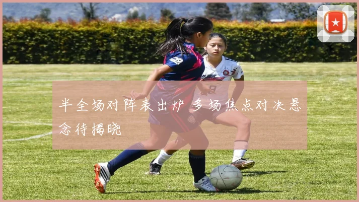 半全场对阵表出炉 多场焦点对决悬念待揭晓