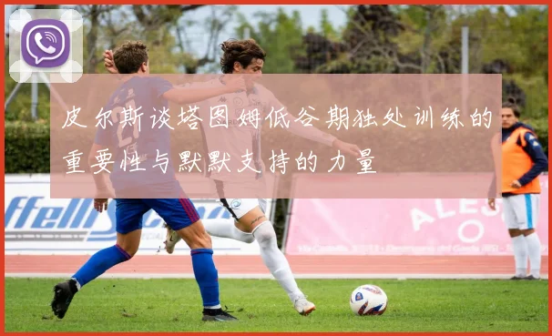 皮尔斯谈塔图姆低谷期独处训练的重要性与默默支持的力量