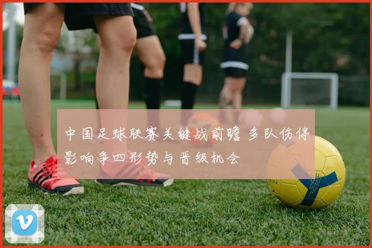 中国足球联赛关键战前瞻 多队伤停影响争四形势与晋级机会