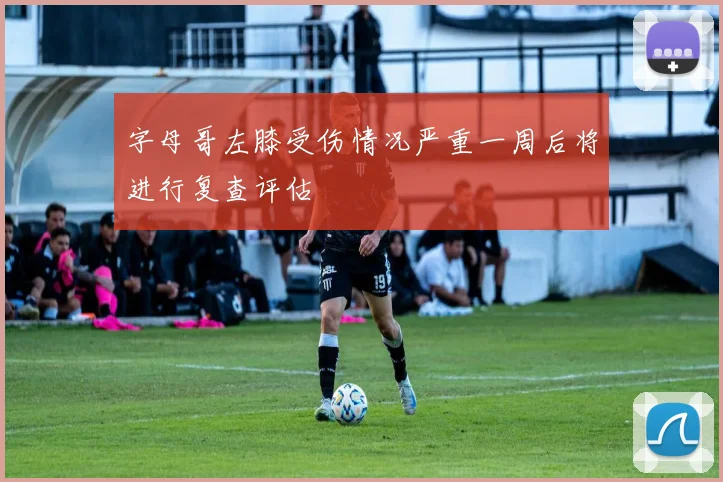字母哥左膝受伤情况严重一周后将进行复查评估