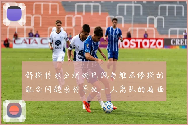 舒斯特尔分析姆巴佩与维尼修斯的配合问题或将导致一人离队的局面