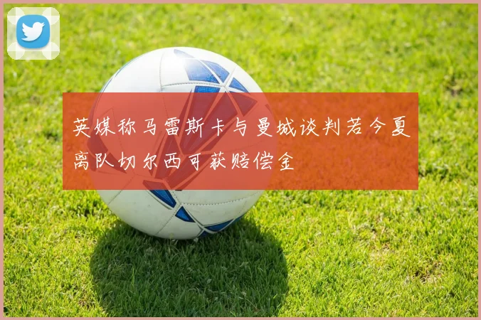 英媒称马雷斯卡与曼城谈判若今夏离队切尔西可获赔偿金