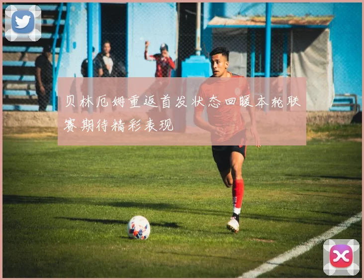 贝林厄姆重返首发状态回暖本轮联赛期待精彩表现