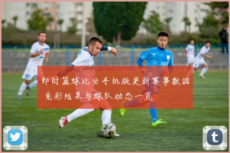 即时篮球比分手机版更新赛事数据 竞彩结果与球队动态一览