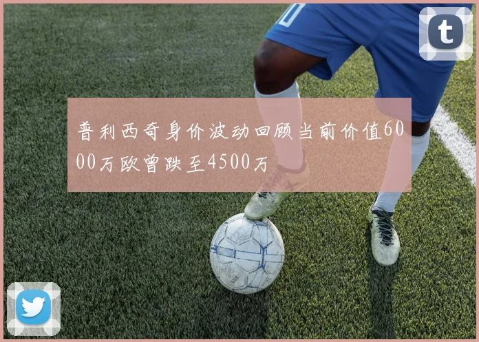 普利西奇身价波动回顾当前价值6000万欧曾跌至4500万