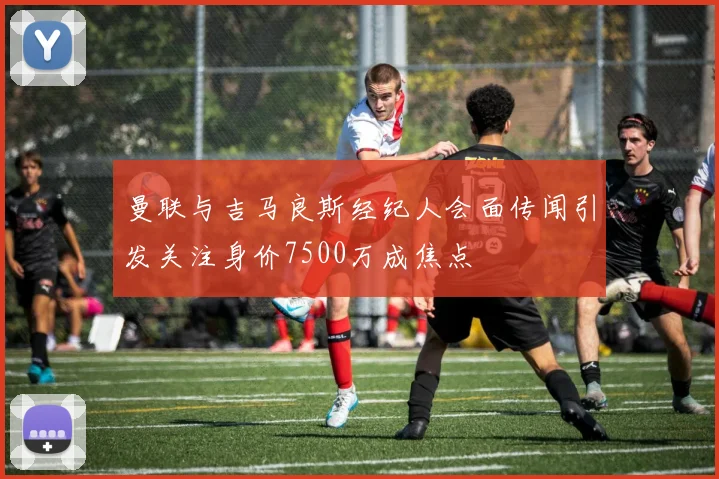 曼联与吉马良斯经纪人会面传闻引发关注身价7500万成焦点