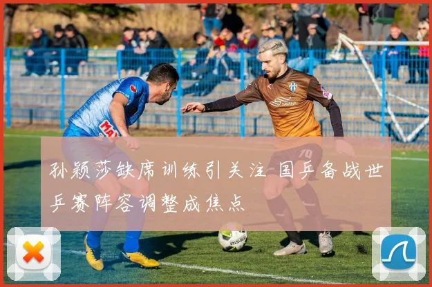 孙颖莎缺席训练引关注 国乒备战世乒赛阵容调整成焦点