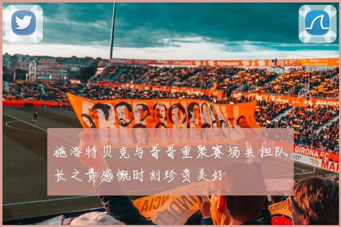 施洛特贝克与哥哥重聚赛场共担队长之责感慨时刻珍贵美好