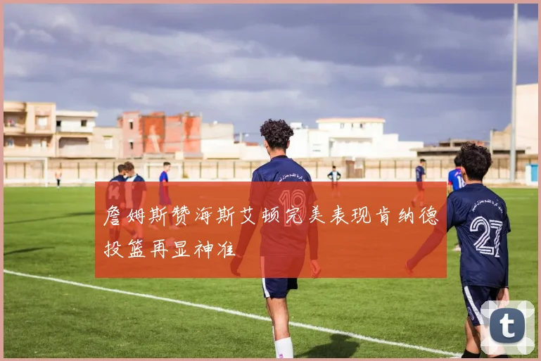 詹姆斯赞海斯艾顿完美表现肯纳德投篮再显神准