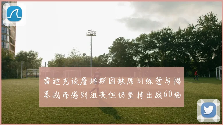 雷迪克谈詹姆斯因缺席训练营与揭幕战而感到沮丧但仍坚持出战60场比赛