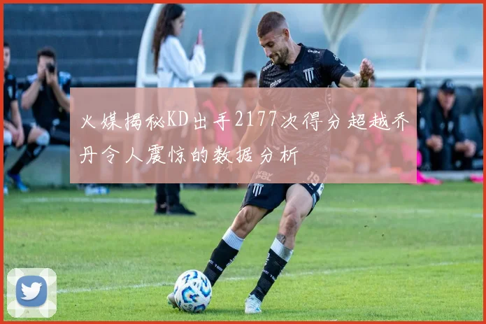 火媒揭秘KD出手2177次得分超越乔丹令人震惊的数据分析