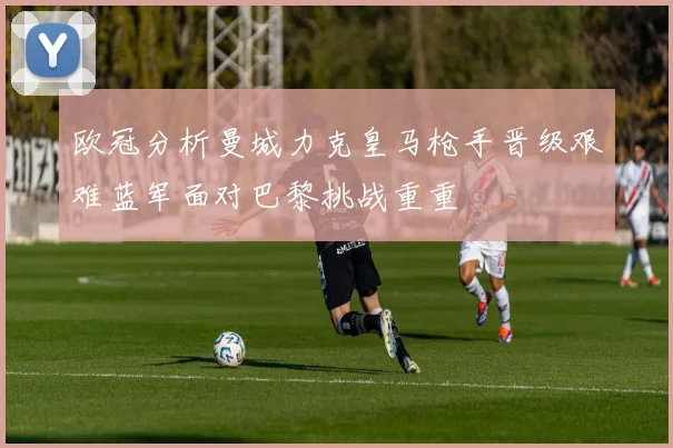 欧冠分析曼城力克皇马枪手晋级艰难蓝军面对巴黎挑战重重