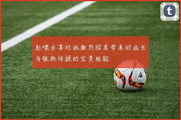 彭啸分享对抗激烈程度带来的成长与张弛传授的宝贵经验