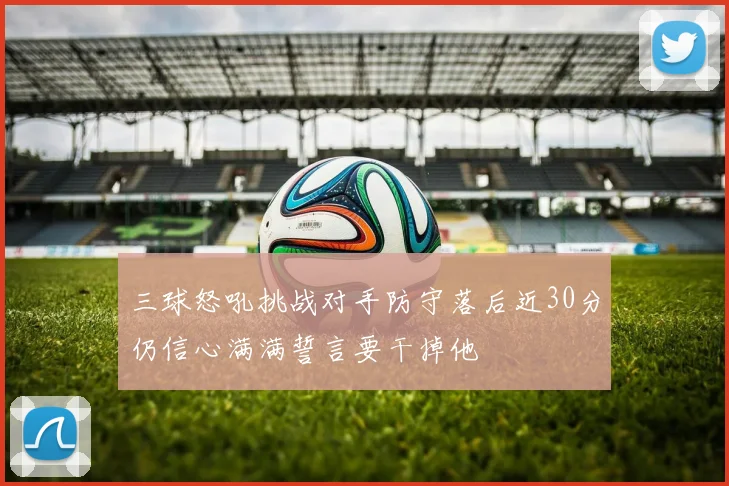 三球怒吼挑战对手防守落后近30分仍信心满满誓言要干掉他