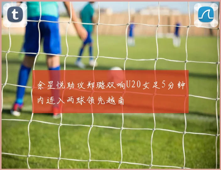 余星悦助攻郑璐双响U20女足5分钟内连入两球领先越南