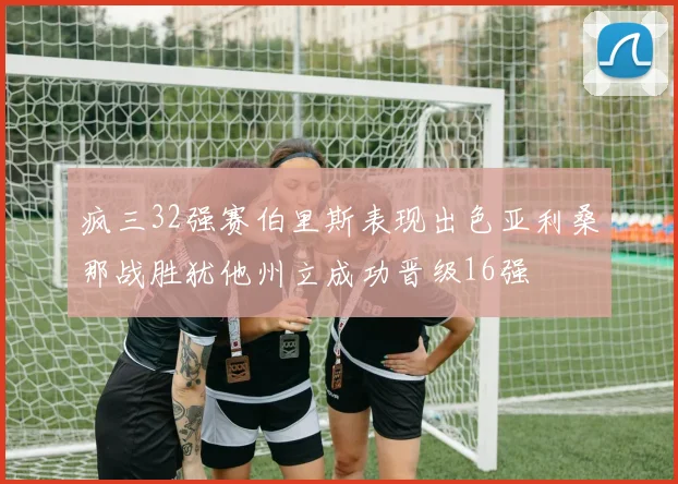 疯三32强赛伯里斯表现出色亚利桑那战胜犹他州立成功晋级16强