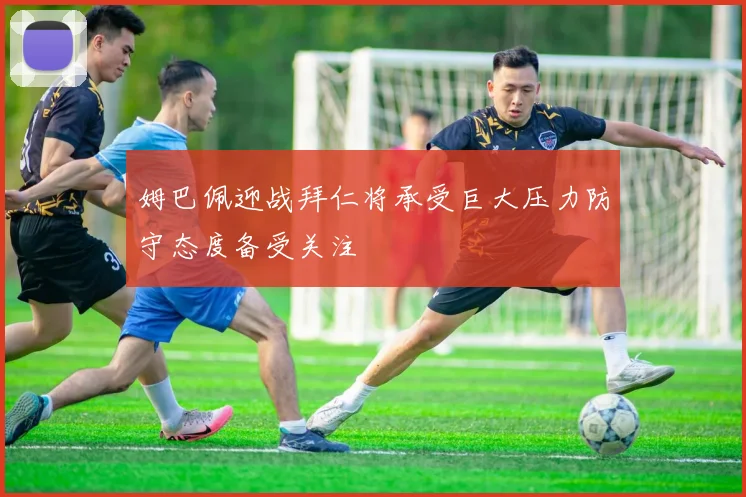 姆巴佩迎战拜仁将承受巨大压力防守态度备受关注